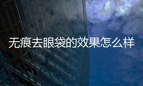 無痕去眼袋的效果怎么樣？微創(chuàng)無痕去眼袋有后遺癥嗎？