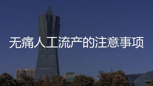 無痛人工流產(chǎn)的注意事項(xiàng)