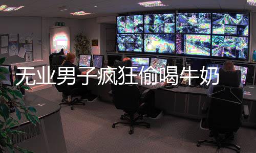 無業(yè)男子瘋狂偷喝牛奶 一周偷喝60多瓶