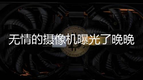 無情的攝像機曝光了晚晚的真實長相 臉部缺陷暴露無遺