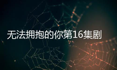 無法擁抱的你第16集劇情詳細介紹(大結局)