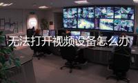 無法打開視頻設(shè)備怎么辦（無法打開視頻設(shè)備）