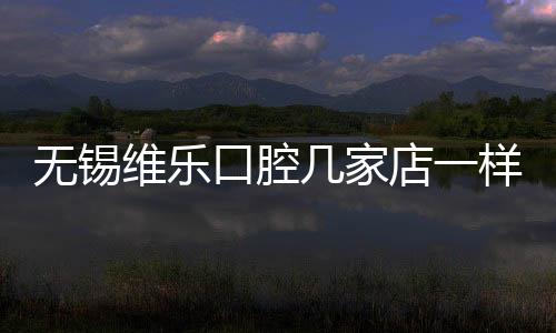 無(wú)錫維樂(lè)口腔幾家店一樣嗎?面診5家分店后說(shuō)下湖濱/東亭店優(yōu)勢(shì)