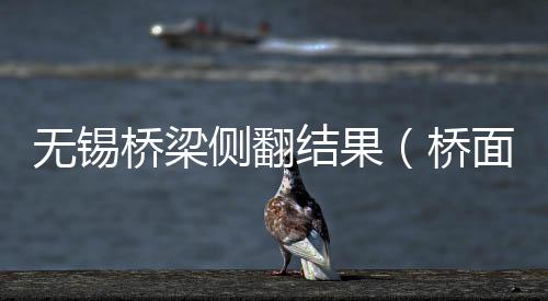 無錫橋梁側翻結果（橋面側翻事件調查結果如何）