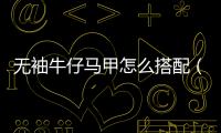 無袖牛仔馬甲怎么搭配（無袖牛仔馬甲怎么搭配好看圖片男）
