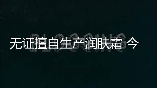 無證擅自生產(chǎn)潤膚霜 今日日化被罰