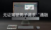 無證駕駛男子請求“通融一下算了”，民警：你這是今年第三次了