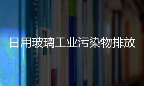 日用玻璃工業污染物排放標準即將出爐,行業資訊