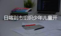 日喀則市組織少年兒童開展參觀研學活動