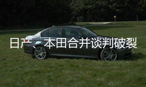 日產(chǎn)、本田合并談判破裂，CEO：“僅靠重組已經(jīng)很難生存下去”