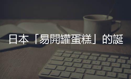 日本「易開罐蛋糕」的誕生，解救了總是在回家路上把蛋糕撞爛的我