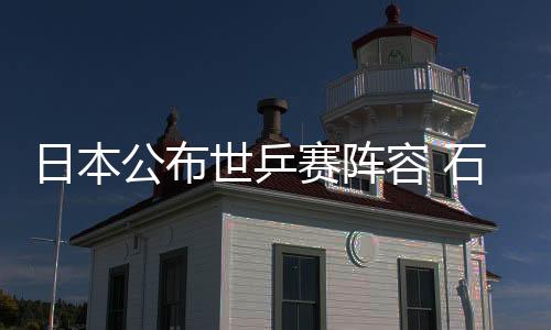 日本公布世乒賽陣容 石川佳純戰(zhàn)三項福原愛落選
