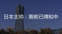 日本主帥：賽前已得知中國隊可能變5后衛 為進世界杯戰斗