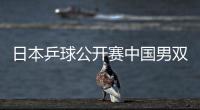 日本乒球公開賽中國男雙全軍覆沒 女單再顯強大實力