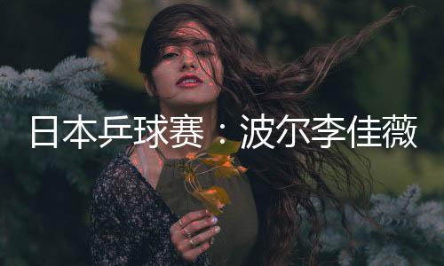 日本乒球賽：波爾李佳薇蓄勢待發 中國包攬四冠難
