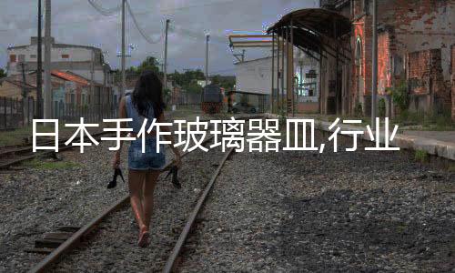 日本手作玻璃器皿,行業(yè)資訊