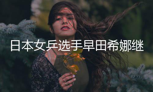日本女乒選手早田希娜繼伊藤美誠(chéng)之后強(qiáng)勢(shì)崛起