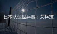 日本隊談世乒賽：女乒技術有優勢代表世界水平 男隊未達到此高度