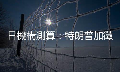 日機構測算：特朗普加徵關稅將使美國GDP顯著下降