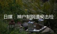日媒：神戶制鋼遭突擊檢查 或遭刑事訴訟