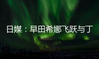 日媒：早田希娜飛躍與丁寧有關(guān) 有望戰(zhàn)東京奧運