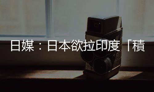 日媒：日本欲拉印度「積極參與」亞非基礎(chǔ)設(shè)施建設(shè)