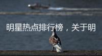 明星熱點(diǎn)排行榜，關(guān)于明星的熱點(diǎn)事件詳細(xì)情況