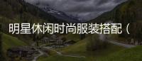 明星休閑時尚服裝搭配（明星休閑打扮）