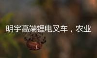 明宇高端鋰電叉車，農業倉儲的硬核搭檔