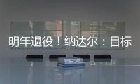 明年退役！納達(dá)爾：目標(biāo)年底復(fù)出，2024年將是我職業(yè)生涯最后一年！