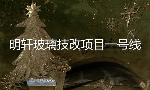 明軒玻璃技改項目一號線竣工投產(chǎn)，單線年產(chǎn)值將達(dá)5億元,企業(yè)新聞