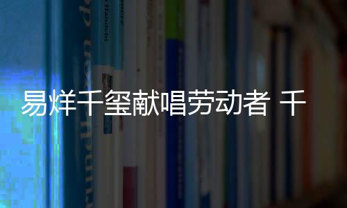 易烊千璽獻唱勞動者 千禧少年展新風貌
