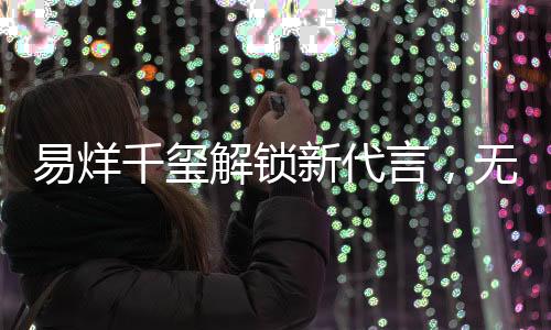 易烊千璽解鎖新代言，無劉海造型荷爾蒙爆棚