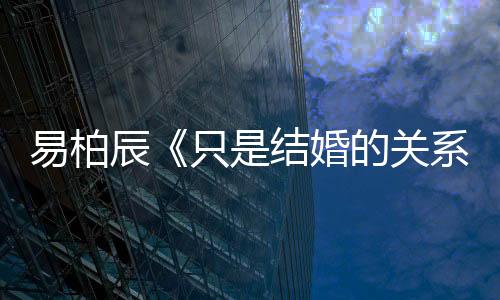 易柏辰《只是結(jié)婚的關(guān)系》殺青 再演暖男力求突破