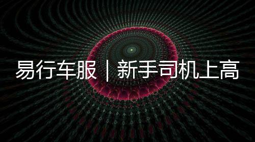 易行車服｜新手司機(jī)上高速公路心里慌？速看這篇知識(shí)點(diǎn)！