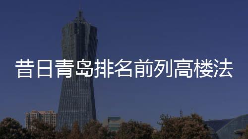 昔日青島排名前列高樓法拍背后:神秘地產商與著名女商人的資本游戲