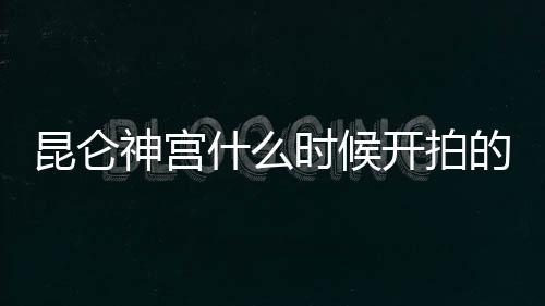 昆侖神宮什么時(shí)候開拍的（《昆侖神宮》什么時(shí)候播出）