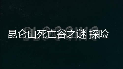 昆侖山死亡谷之謎 探險隊集體失蹤死亡谷已成禁地