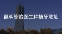 昆明熊俊醫(yī)生種植牙地址在哪,熊俊醫(yī)生種牙地址在昆明柏德