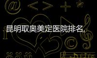 昆明取奧美定醫(yī)院排名,這3家胸部/臉部奧美定取出好且價格便宜