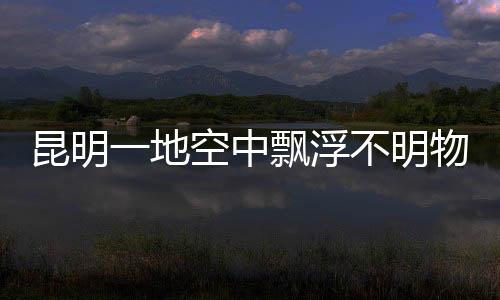 昆明一地空中飄浮不明物質 疑似玻璃纖維引發擔憂
