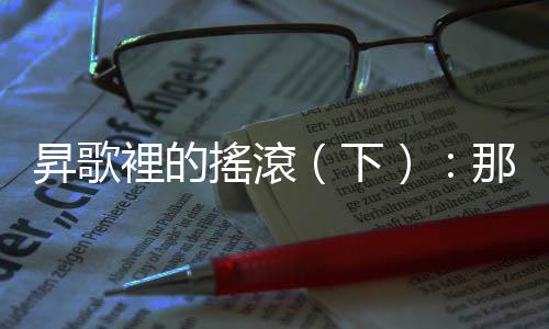 昇歌裡的搖滾（下）：那些唱過(guò)的歌，為我們留下一個(gè)時(shí)代該有的骨氣