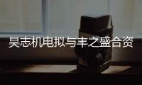 昊志機電擬與豐之盛合資設立控股子公司