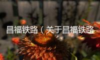 昌福鐵路（關(guān)于昌福鐵路的基本情況說(shuō)明介紹）