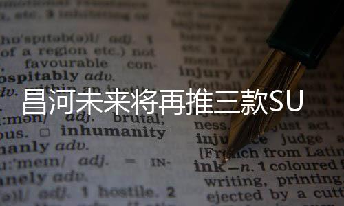 昌河未來將再推三款SUV 含7座SUV車型