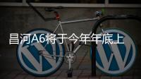 昌河A6將于今年年底上市 搭載1.5L發動機