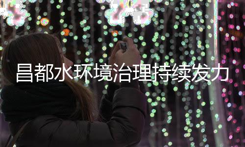 昌都水環(huán)境治理持續(xù)發(fā)力清理河道3000余公里