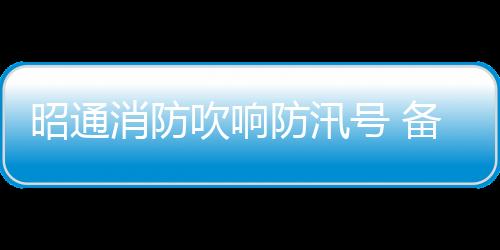 昭通消防吹響防汛號 備戰防汛救災