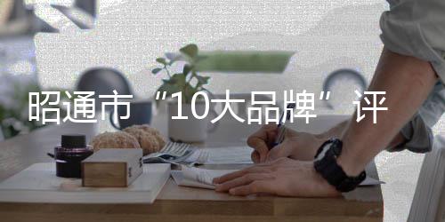 昭通市“10大品牌”評選流程正式發布