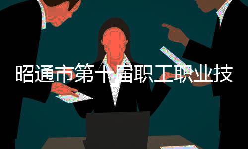 昭通市第十屆職工職業技能(政務服務)大賽圓滿落幕
